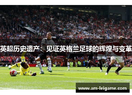 英超历史遗产:见证英格兰足球的辉煌与变革 英超历史遗产:见证英格兰足球的辉煌与变革