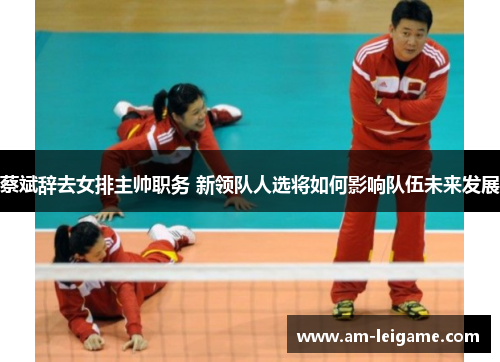 蔡斌辞去女排主帅职务 新领队人选将如何影响队伍未来发展 蔡斌辞去女排主帅职务 新领队人选将如何影响队伍未来发展