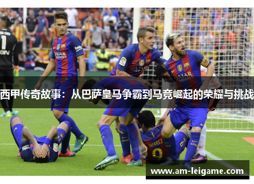 西甲传奇故事:从巴萨皇马争霸到马竞崛起的荣耀与挑战 西甲传奇故事:从巴萨皇马争霸到马竞崛起的荣耀与挑战
