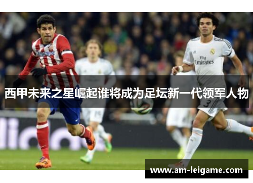西甲未来之星崛起谁将成为足坛新一代领军人物 西甲未来之星崛起谁将成为足坛新一代领军人物