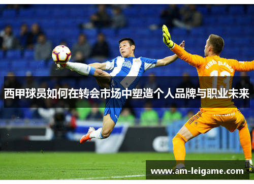 西甲球员如何在转会市场中塑造个人品牌与职业未来 西甲球员如何在转会市场中塑造个人品牌与职业未来