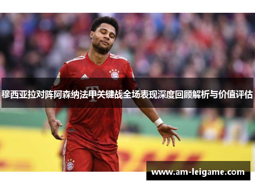 穆西亚拉对阵阿森纳法甲关键战全场表现深度回顾解析与价值评估