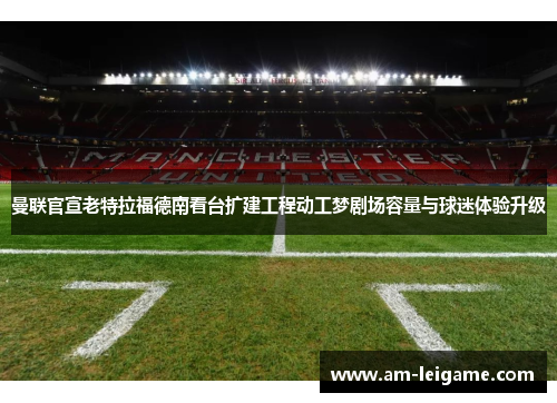 曼联官宣老特拉福德南看台扩建工程动工梦剧场容量与球迷体验升级