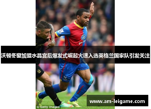 沃顿冬窗加盟水晶宫后爆发式崛起火速入选英格兰国家队引发关注