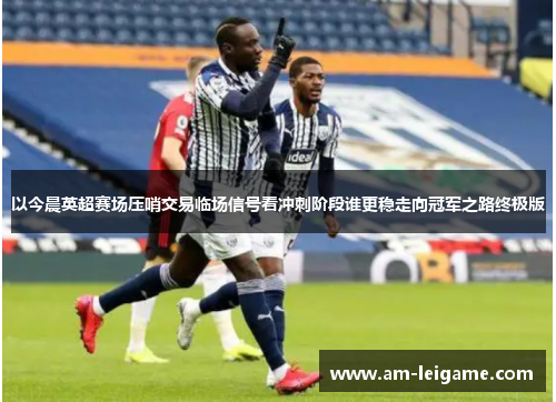 以今晨英超赛场压哨交易临场信号看冲刺阶段谁更稳走向冠军之路终极版